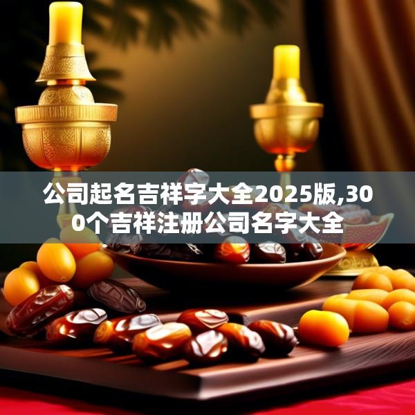 公司起名吉祥字大全2025版,300个吉祥注册公司名字大全