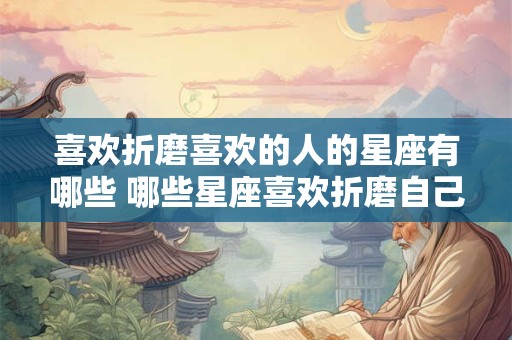 喜欢折磨喜欢的人的星座有哪些 哪些星座喜欢折磨自己喜欢的人