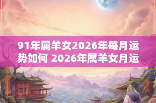 91年属羊女2026年每月运势如何 2026年属羊女月运如何