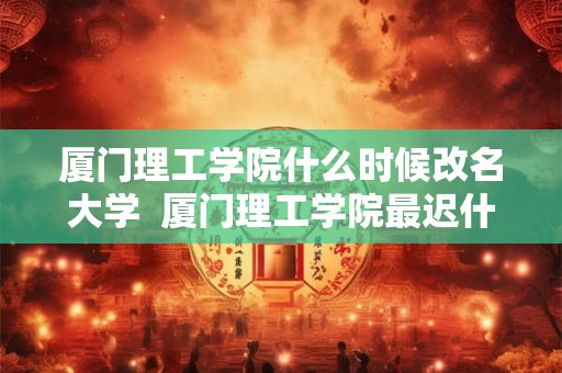 厦门理工学院什么时候改名大学  厦门理工学院最迟什么改名