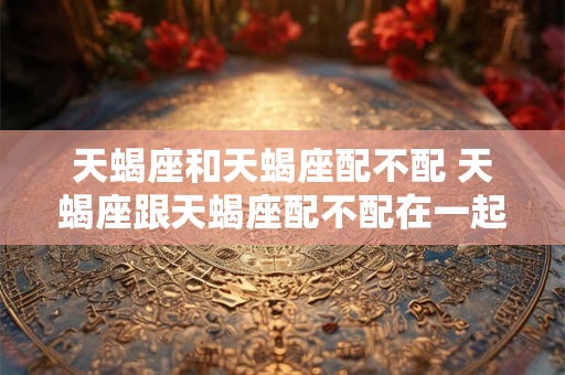 天蝎座和天蝎座配不配 天蝎座跟天蝎座配不配在一起