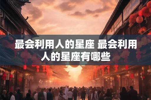 最会利用人的星座 最会利用人的星座有哪些