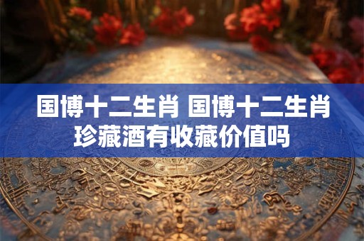 国博十二生肖 国博十二生肖珍藏酒有收藏价值吗