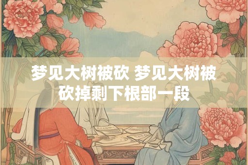 梦见大树被砍 梦见大树被砍掉剩下根部一段