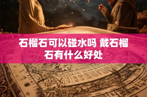 石榴石可以碰水吗 戴石榴石有什么好处