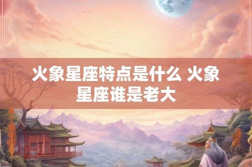 火象星座特点是什么 火象星座谁是老大