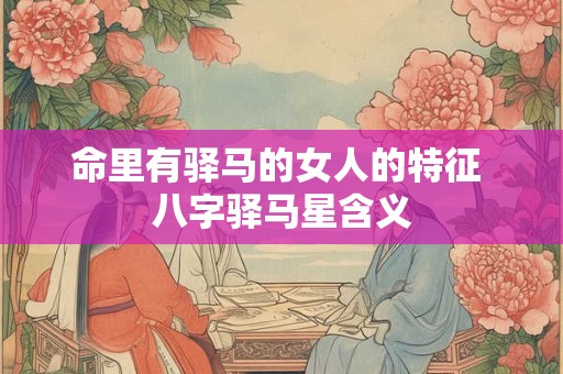 命里有驿马的女人的特征 八字驿马星含义
