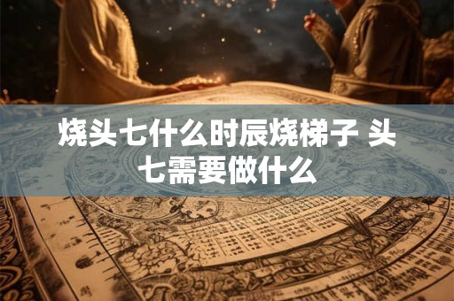 烧头七什么时辰烧梯子 头七需要做什么
