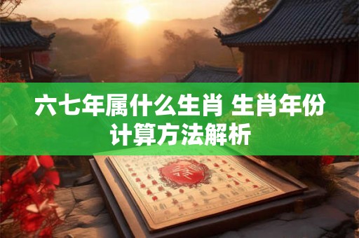 六七年属什么生肖 生肖年份计算方法解析 六七年属什么生肖 生肖年份计算方法解析