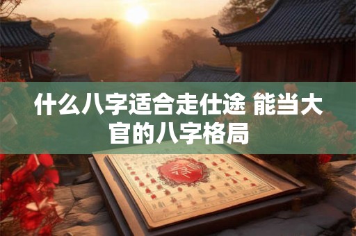 什么八字适合走仕途 能当大官的八字格局 什么八字适合走仕途 能当大官的八字格局