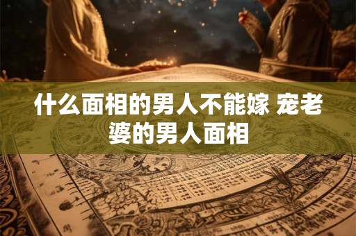 什么面相的男人不能嫁 宠老婆的男人面相