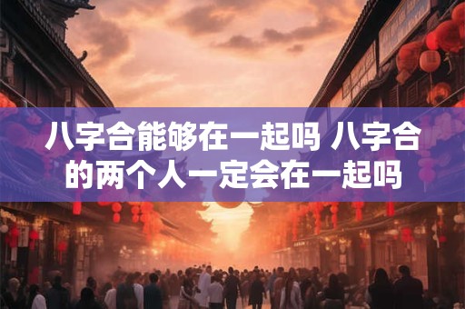 八字合能够在一起吗 八字合的两个人一定会在一起吗