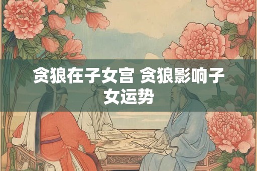 贪狼在子女宫 贪狼影响子女运势