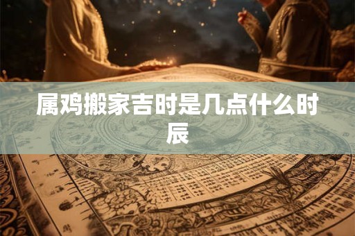 属鸡搬家吉时是几点什么时辰