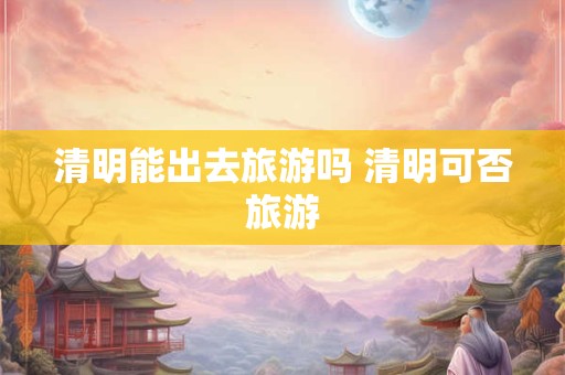 清明能出去旅游吗 清明可否旅游