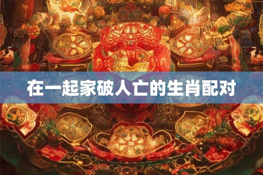 在一起家破人亡的生肖配对