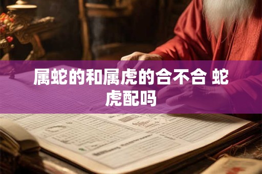 属蛇的和属虎的合不合 蛇虎配吗 属蛇的和属虎的合不合 蛇虎配吗