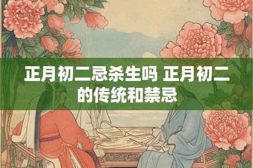 正月初二忌杀生吗 正月初二的传统和禁忌