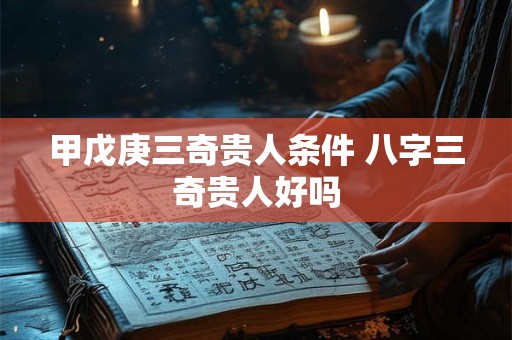 甲戊庚三奇贵人条件 八字三奇贵人好吗 甲戊庚三奇贵人条件 八字三奇贵人好吗