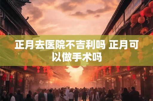 正月去医院不吉利吗 正月可以做手术吗