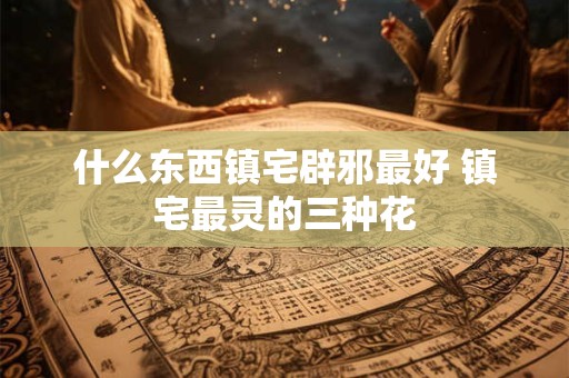 什么东西镇宅辟邪最好 镇宅最灵的三种花