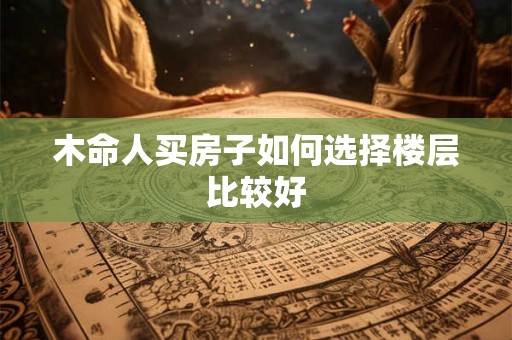 木命人买房子如何选择楼层比较好 木命人买房子如何选择楼层比较好