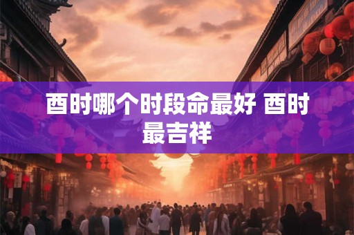 酉时哪个时段命最好 酉时最吉祥