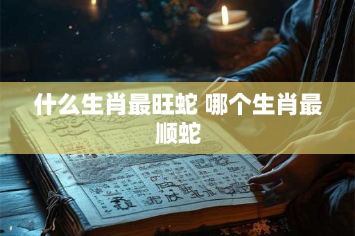 什么生肖最旺蛇 哪个生肖最顺蛇