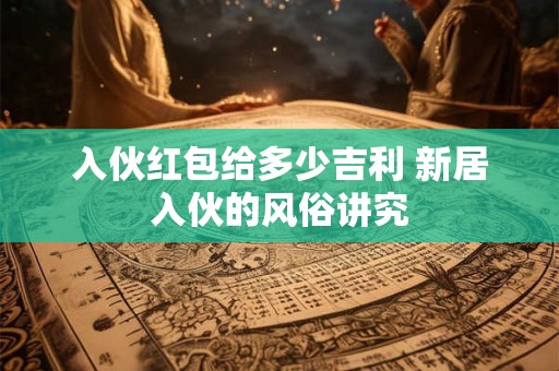入伙红包给多少吉利 新居入伙的风俗讲究