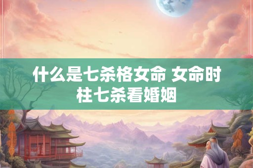 什么是七杀格女命 女命时柱七杀看婚姻