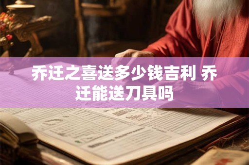 乔迁之喜送多少钱吉利 乔迁能送刀具吗