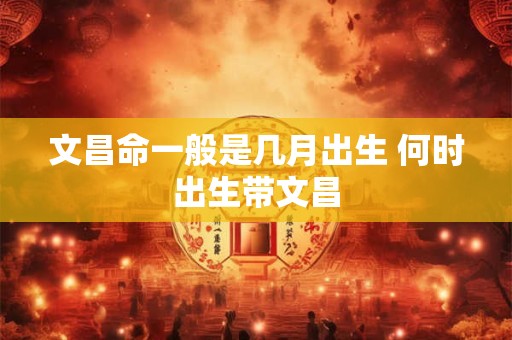 文昌命一般是几月出生 何时出生带文昌