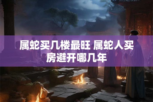 属蛇买几楼最旺 属蛇人买房避开哪几年