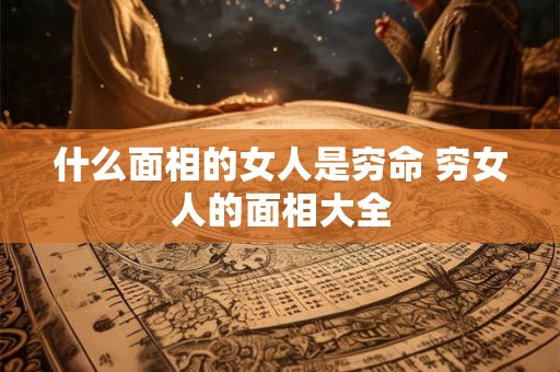 什么面相的女人是穷命 穷女人的面相大全 什么面相的女人是穷命 穷女人的面相大全