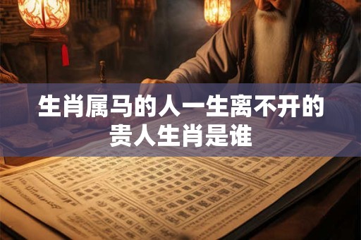生肖属马的人一生离不开的贵人生肖是谁