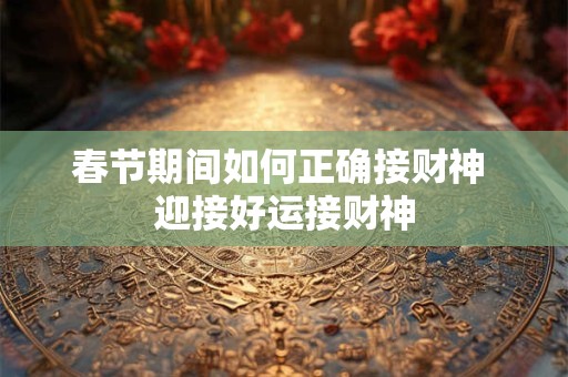 春节期间如何正确接财神 迎接好运接财神 春节期间如何正确接财神 迎接好运接财神