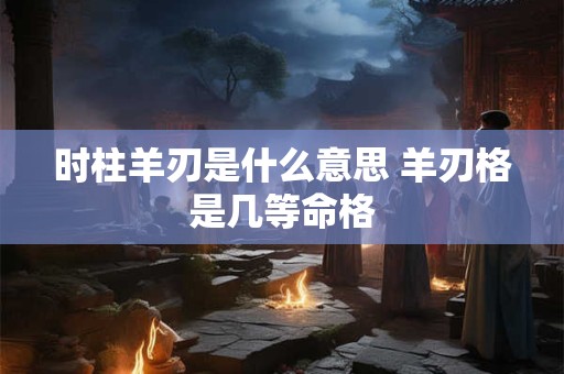 时柱羊刃是什么意思 羊刃格是几等命格 时柱羊刃是什么意思 羊刃格是几等命格