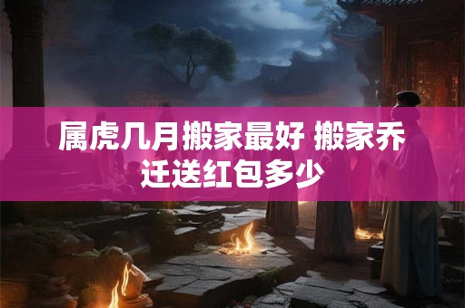 属虎几月搬家最好 搬家乔迁送红包多少