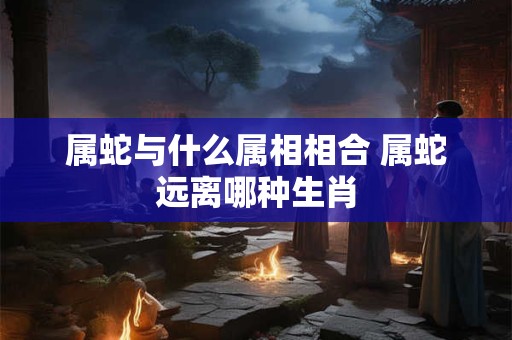 属蛇与什么属相相合 属蛇远离哪种生肖