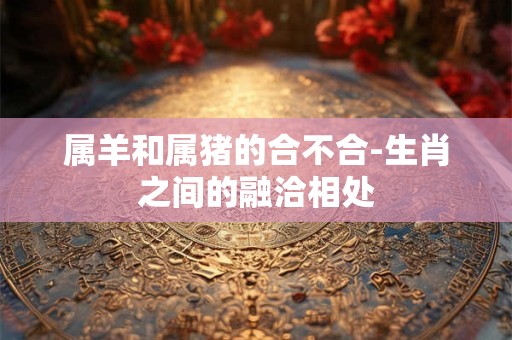 属羊和属猪的合不合-生肖之间的融洽相处