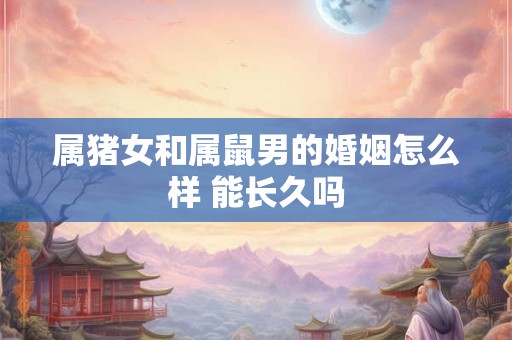 属猪女和属鼠男的婚姻怎么样 能长久吗 属猪女和属鼠男的婚姻怎么样 能长久吗