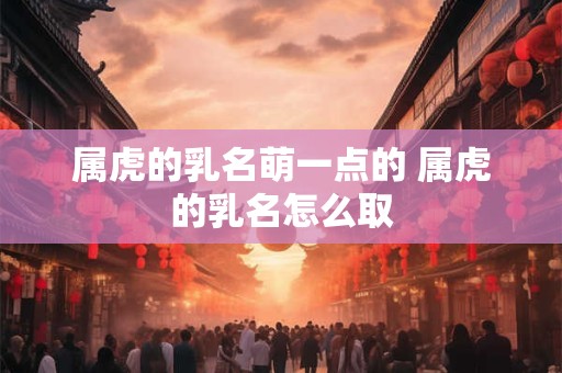 属虎的乳名萌一点的 属虎的乳名怎么取