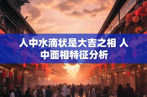 人中水滴状是大吉之相 人中面相特征分析