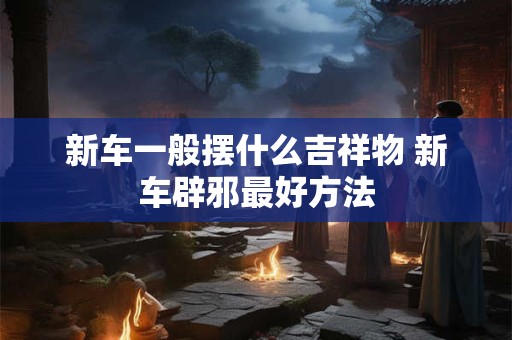 新车一般摆什么吉祥物 新车辟邪最好方法 新车一般摆什么吉祥物 新车辟邪最好方法