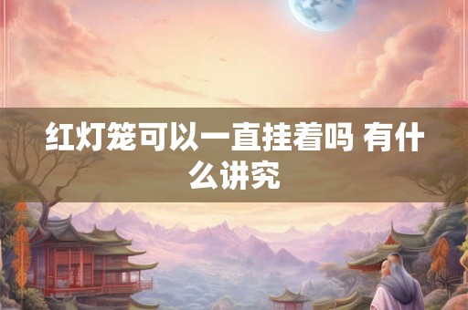 红灯笼可以一直挂着吗 有什么讲究