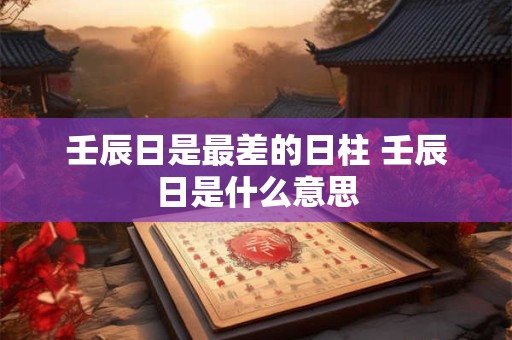 壬辰日是最差的日柱 壬辰日是什么意思 壬辰日是最差的日柱 壬辰日是什么意思