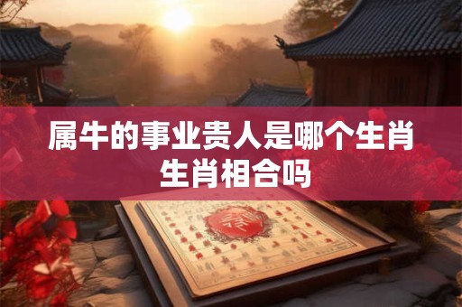 属牛的事业贵人是哪个生肖 生肖相合吗