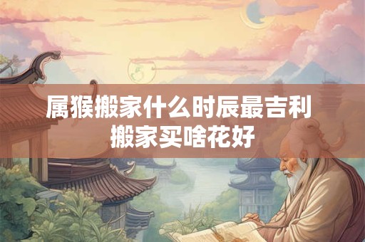 属猴搬家什么时辰最吉利 搬家买啥花好
