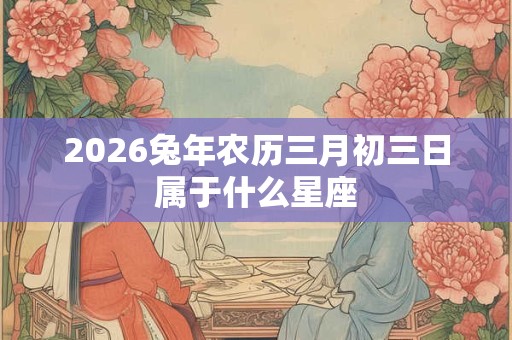 2026兔年农历三月初三日属于什么星座 2026兔年农历三月初三日属于什么星座