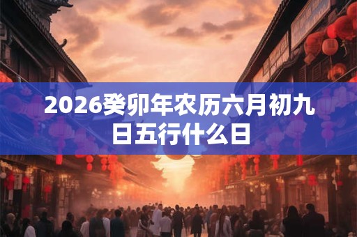 2026癸卯年农历六月初九日五行什么日 2026癸卯年农历六月初九日五行什么日
